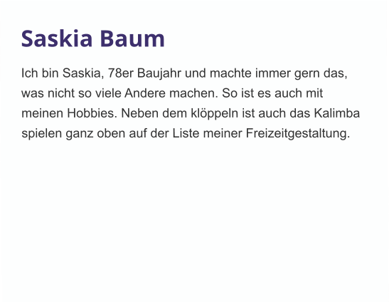 Saskia Baum Ich bin Saskia, 78er Baujahr und machte immer gern das, was nicht so viele Andere machen. So ist es auch mit meinen Hobbies. Neben dem klöppeln ist auch das Kalimba spielen ganz oben auf der Liste meiner Freizeitgestaltung. 